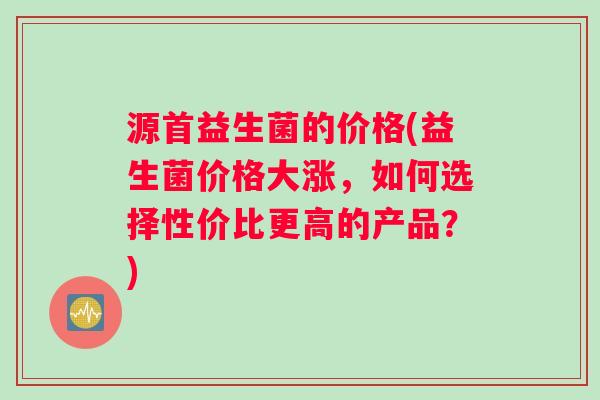 源首益生菌的价格(益生菌价格大涨，如何选择性价比更高的产品？)