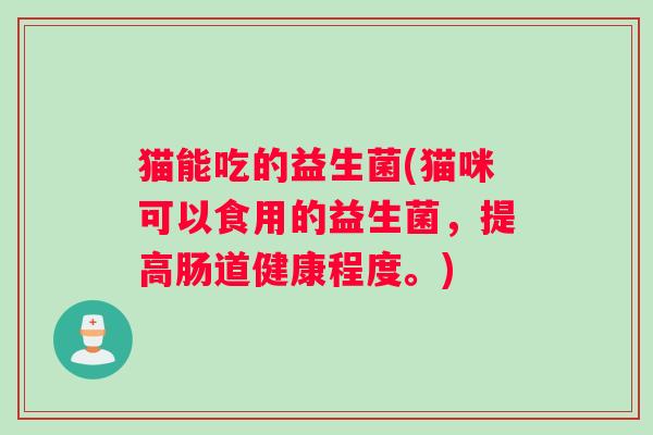 猫能吃的益生菌(猫咪可以食用的益生菌,提高肠道健康程度。) 猫能吃的益生菌(猫咪可以食用的益生菌,提高肠道健康程度。)
