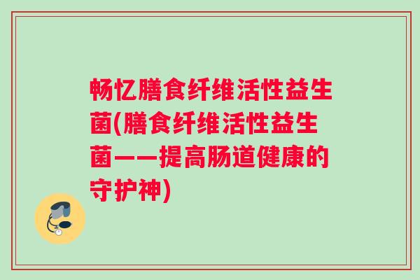 畅忆膳食纤维活性益生菌(膳食纤维活性益生菌——提高肠道健康的守护神)