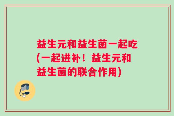 益生元和益生菌一起吃(一起进补！益生元和益生菌的联合作用)
