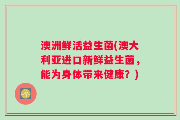 澳洲鲜活益生菌(澳大利亚进口新鲜益生菌，能为身体带来健康？)