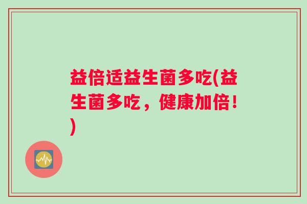 益倍适益生菌多吃(益生菌多吃,健康加倍!) 益倍适益生菌多吃(益生菌多吃,健康加倍!)