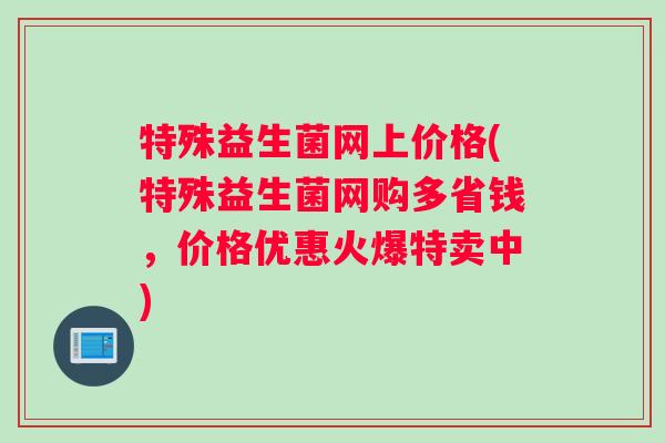 特殊益生菌网上价格(特殊益生菌网购多省钱，价格优惠火爆特卖中)