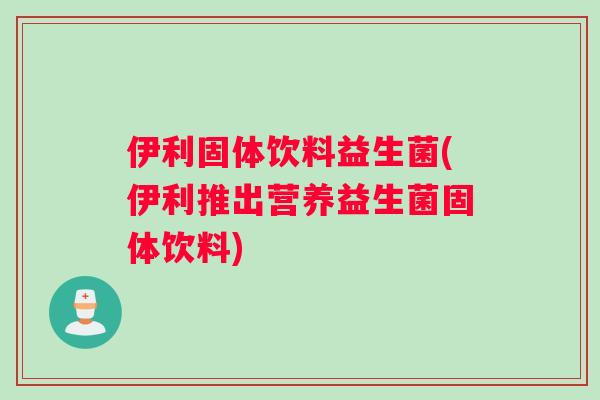 伊利固体饮料益生菌(伊利推出营养益生菌固体饮料) 伊利固体饮料益生菌(伊利推出营养益生菌固体饮料)