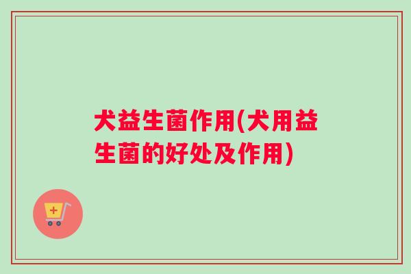 犬益生菌作用(犬用益生菌的好处及作用) 犬益生菌作用(犬用益生菌的好处及作用)