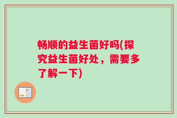 畅顺的益生菌好吗(探究益生菌好处，需要多了解一下)