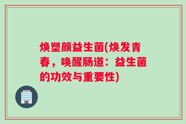 焕塑颜益生菌(焕发青春,唤醒肠道:益生菌的功效与重要性) 焕塑颜益生菌(焕发青春,唤醒肠道:益生菌的功效与重要性)