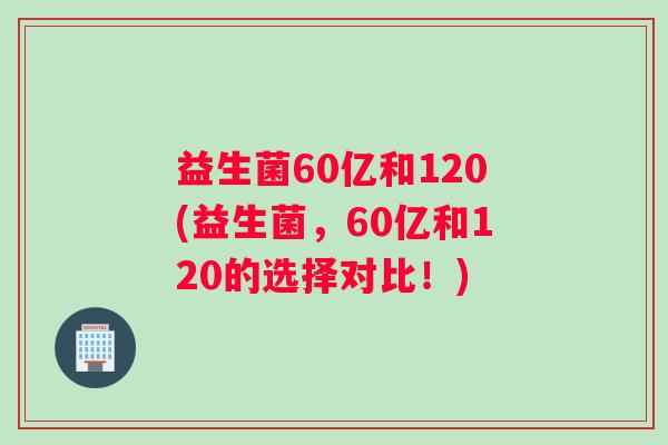 益生菌60亿和120(益生菌，60亿和120的选择对比！)