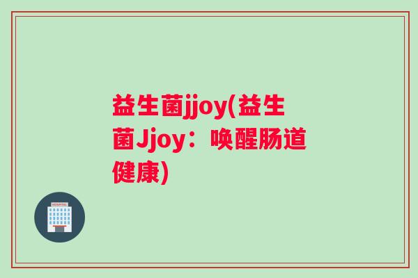益生菌jjoy(益生菌Jjoy:唤醒肠道健康) 益生菌jjoy(益生菌Jjoy:唤醒肠道健康)