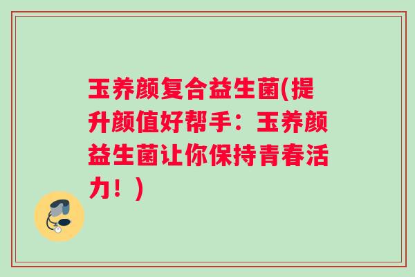 玉养颜复合益生菌(提升颜值好帮手：玉养颜益生菌让你保持青春活力！)