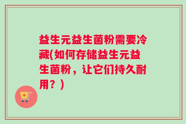 益生元益生菌粉需要冷藏(如何存储益生元益生菌粉，让它们持久耐用？)