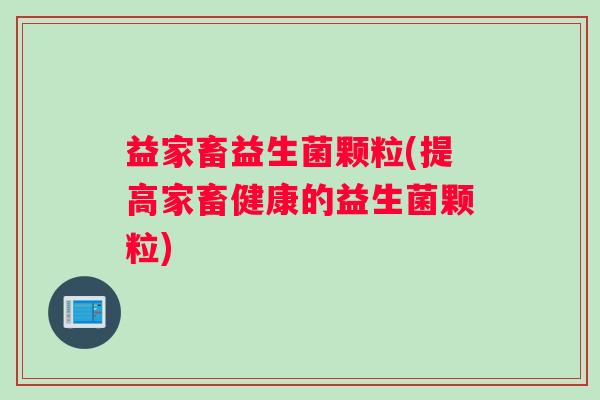 益家畜益生菌颗粒(提高家畜健康的益生菌颗粒)
