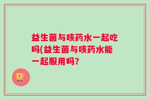 益生菌与咳药水一起吃吗(益生菌与咳药水能一起服用吗？