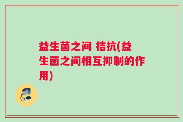 益生菌之间 拮抗(益生菌之间相互抑制的作用)
