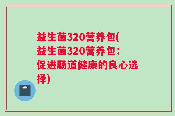 益生菌320营养包(益生菌320营养包：促进肠道健康的良心选择)