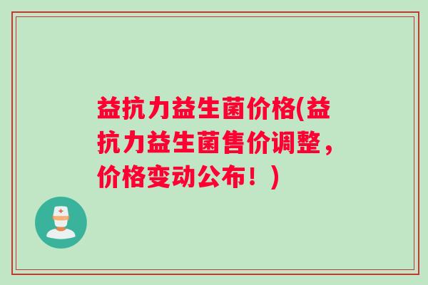 益抗力益生菌价格(益抗力益生菌售价调整，价格变动公布！)