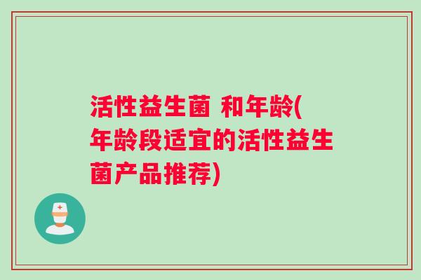 活性益生菌 和年龄(年龄段适宜的活性益生菌产品推荐)