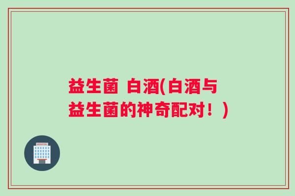 益生菌 白酒(白酒与益生菌的神奇配对！)