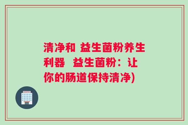清净和 益生菌粉养生利器  益生菌粉：让你的肠道保持清净)