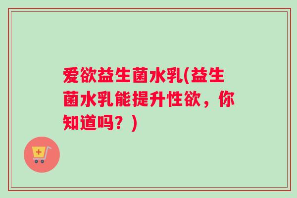 爱欲益生菌水乳(益生菌水乳能提升性欲，你知道吗？)