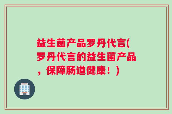 益生菌产品罗丹代言(罗丹代言的益生菌产品，保障肠道健康！)