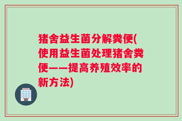 猪舍益生菌分解粪便(使用益生菌处理猪舍粪便——提高养殖效率的新方法) 猪舍益生菌分解粪便(使用益生菌处理猪舍粪便——提高养殖效率的新方法)