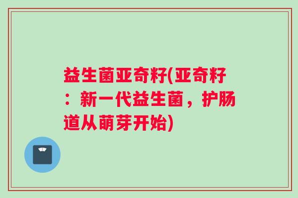 益生菌亚奇籽(亚奇籽：新一代益生菌，护肠道从萌芽开始)