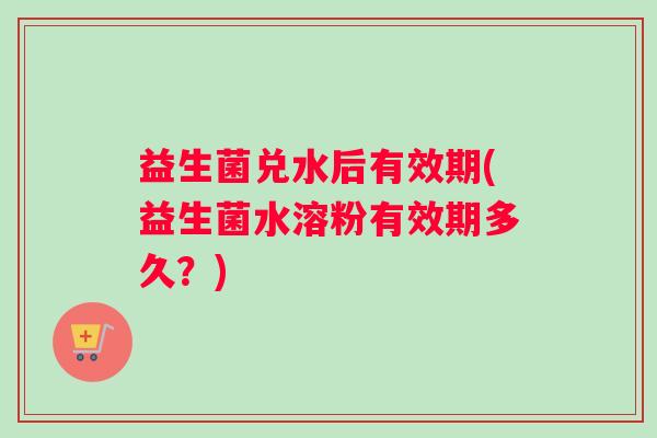 益生菌兑水后有效期(益生菌水溶粉有效期多久？)
