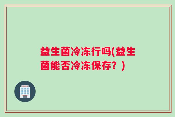 益生菌冷冻行吗(益生菌能否冷冻保存？)