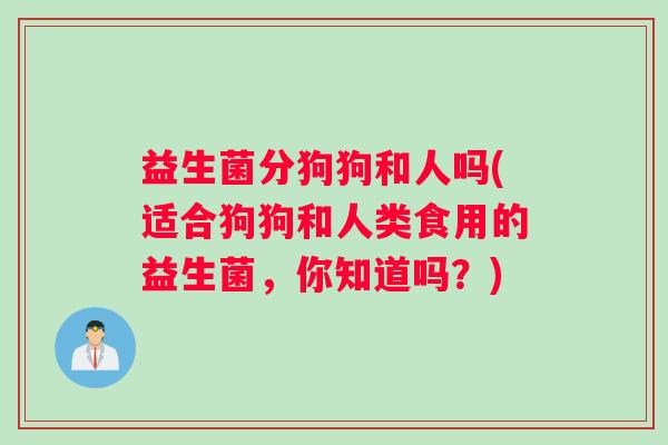 益生菌分狗狗和人吗(适合狗狗和人类食用的益生菌，你知道吗？)