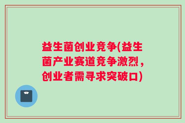 益生菌创业竞争(益生菌产业赛道竞争激烈，创业者需寻求突破口)