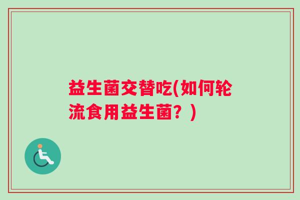 益生菌交替吃(如何轮流食用益生菌?) 益生菌交替吃(如何轮流食用益生菌?)