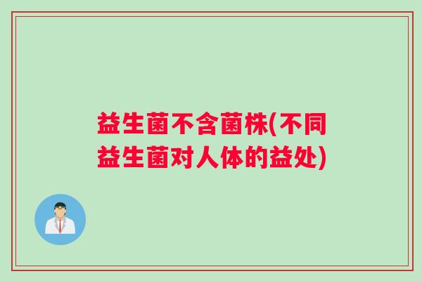 益生菌不含菌株(不同益生菌对人体的益处) 益生菌不含菌株(不同益生菌对人体的益处)