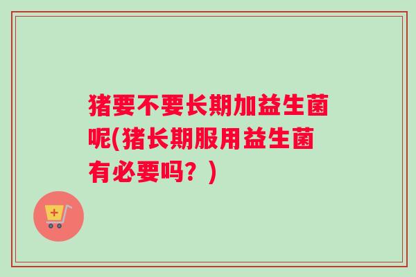 猪要不要长期加益生菌呢(猪长期服用益生菌有必要吗？)