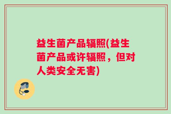 益生菌产品辐照(益生菌产品或许辐照，但对人类安全无害)