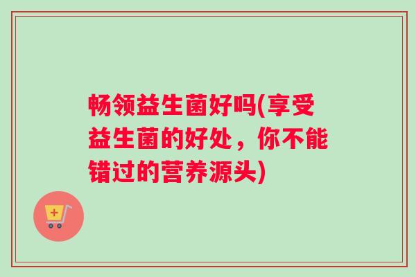 畅领益生菌好吗(享受益生菌的好处,你不能错过的营养源头) 畅领益生菌好吗(享受益生菌的好处,你不能错过的营养源头)