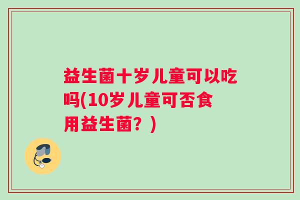 益生菌十岁儿童可以吃吗(10岁儿童可否食用益生菌？)