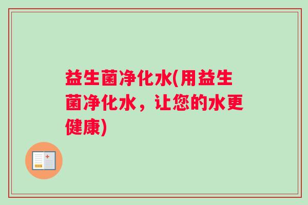 益生菌净化水(用益生菌净化水,让您的水更健康) 益生菌净化水(用益生菌净化水,让您的水更健康)