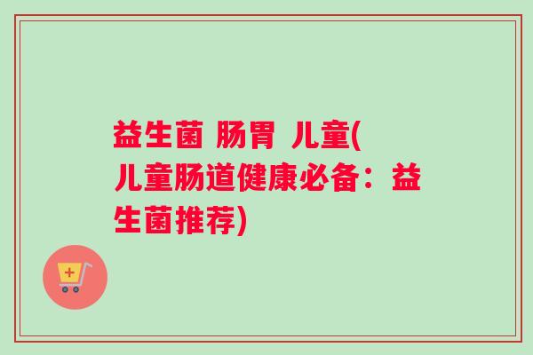益生菌 肠胃 儿童(儿童肠道健康必备：益生菌推荐)