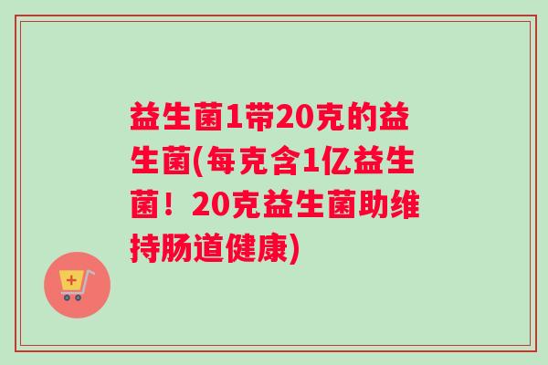 益生菌1带20克的益生菌(每克含1亿益生菌！20克益生菌助维持肠道健康)
