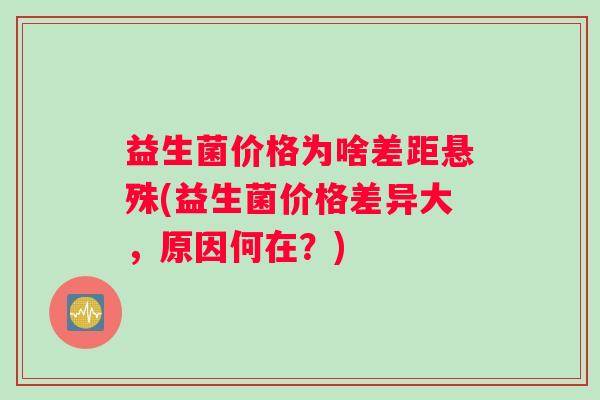 益生菌价格为啥差距悬殊(益生菌价格差异大，原因何在？)