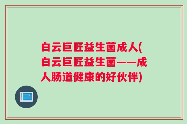 白云巨匠益生菌成人(白云巨匠益生菌——成人肠道健康的好伙伴) 白云巨匠益生菌成人(白云巨匠益生菌——成人肠道健康的好伙伴)