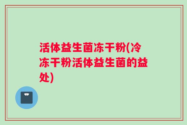 活体益生菌冻干粉(冷冻干粉活体益生菌的益处)