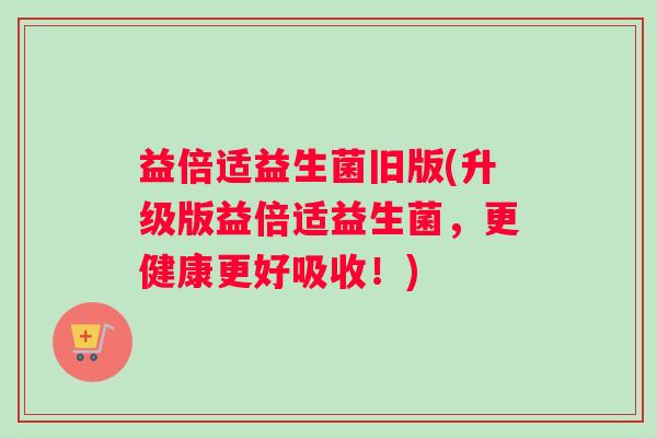 益倍适益生菌旧版(升级版益倍适益生菌，更健康更好吸收！)