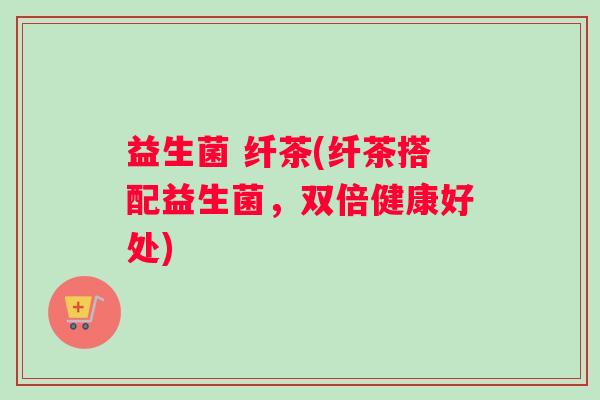 益生菌 纤茶(纤茶搭配益生菌，双倍健康好处)