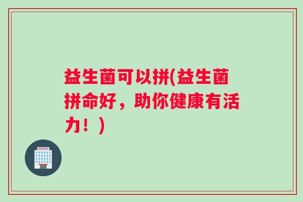 益生菌可以拼(益生菌拼命好，助你健康有活力！)