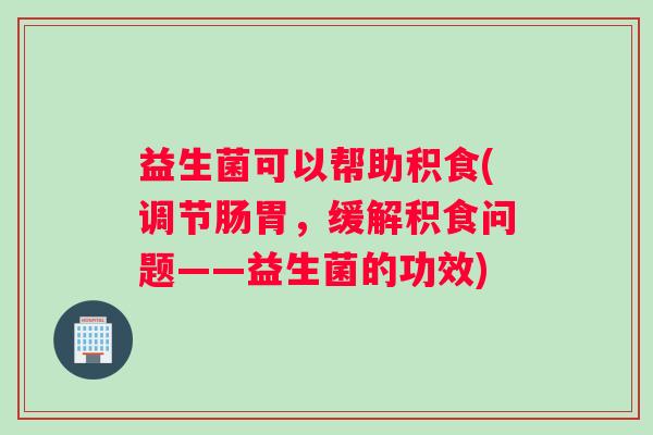 益生菌可以帮助积食(调节肠胃，缓解积食问题——益生菌的功效)