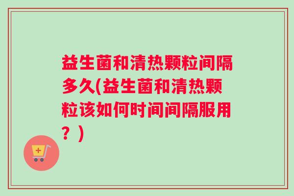 益生菌和清热颗粒间隔多久(益生菌和清热颗粒该如何时间间隔服用？)