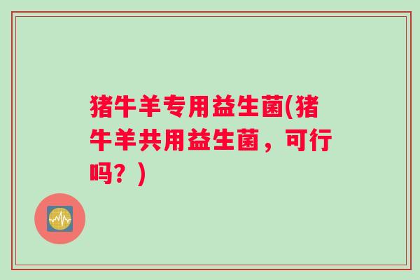 猪牛羊专用益生菌(猪牛羊共用益生菌，可行吗？)