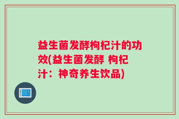 益生菌发酵枸杞汁的功效(益生菌发酵 枸杞汁：神奇养生饮品)